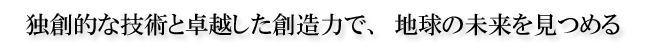 独創的な技術と卓越した創造力で、地球の未来を見つめる