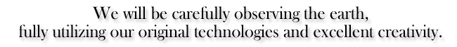 We will be carefully observing the earth, fully utilizing our original technologies and excellent creativity.